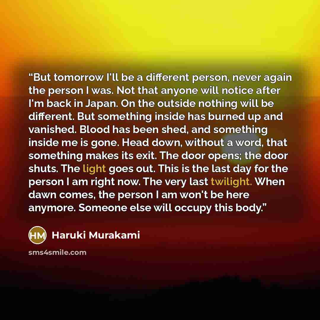 “But tomorrow I'll be a different person, never again the person I was. Not that anyone will notice after I'm back in Japan. On the outside nothing will be different. But something inside has burned up and vanished. Blood has been shed, and something inside me is gone. Head down, without a word…” quote by Haruki Murakami