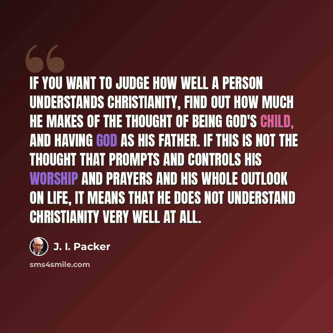 “If you want to judge how well a person understands Christianity, find out how much he makes of the thought of being God's child, and having God as his Father. If this is not the thought that prompts and controls his worship and prayers and his whole outlook on life, it means that he does not…” quote by J. I. Packer