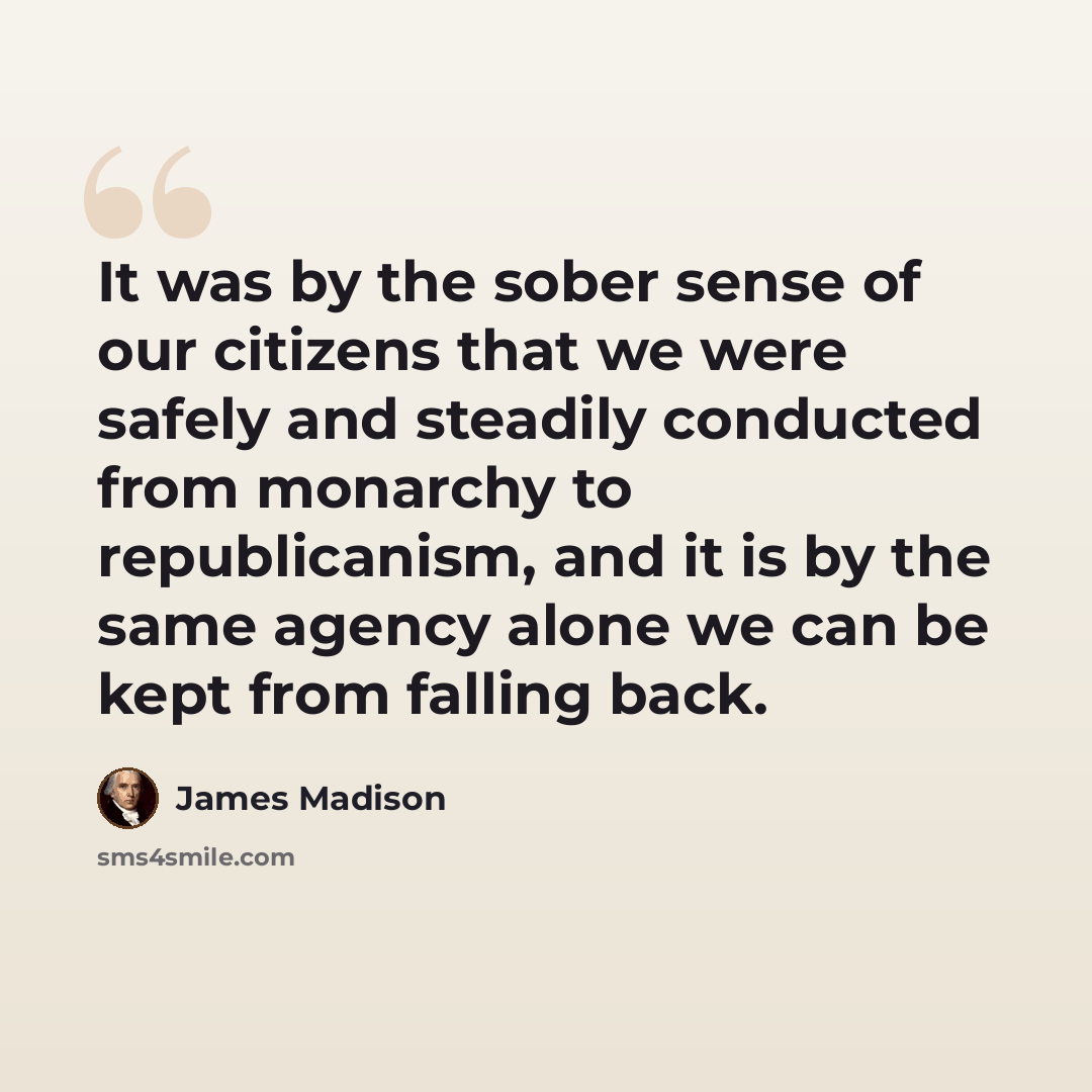 “It was by the sober sense of our citizens that we were safely and steadily conducted from monarchy to republicanism, and it is by the same agency alone we can be kept from falling back.” quote by James Madison