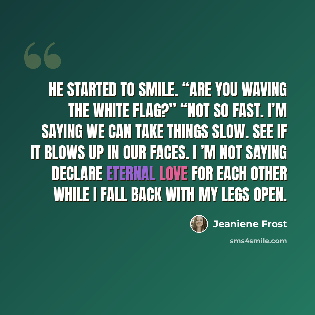 “He started to smile. “Are you waving the white flag?” “Not so fast. I’m saying we can take things slow. See if it blows up in our faces. I ’m not saying declare eternal love for each other while I fall back with my legs open.” quote by Jeaniene Frost