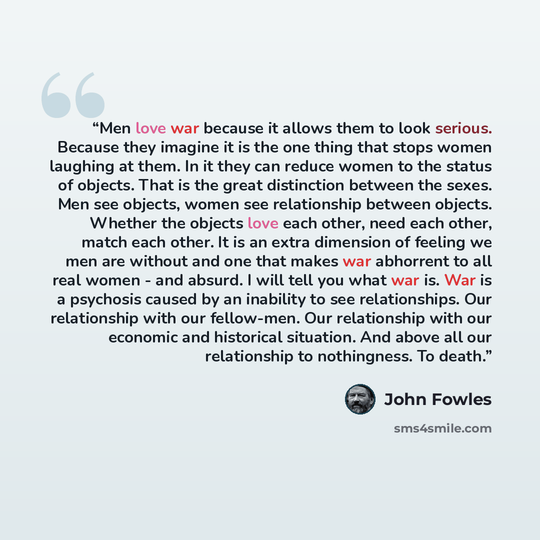 “Men love war because it allows them to look serious. Because they imagine it is the one thing that stops women laughing at them. In it they can reduce women to the status of objects. That is the great distinction between the sexes. Men see objects, women see relationship between objects. Whether…” quote by John Fowles