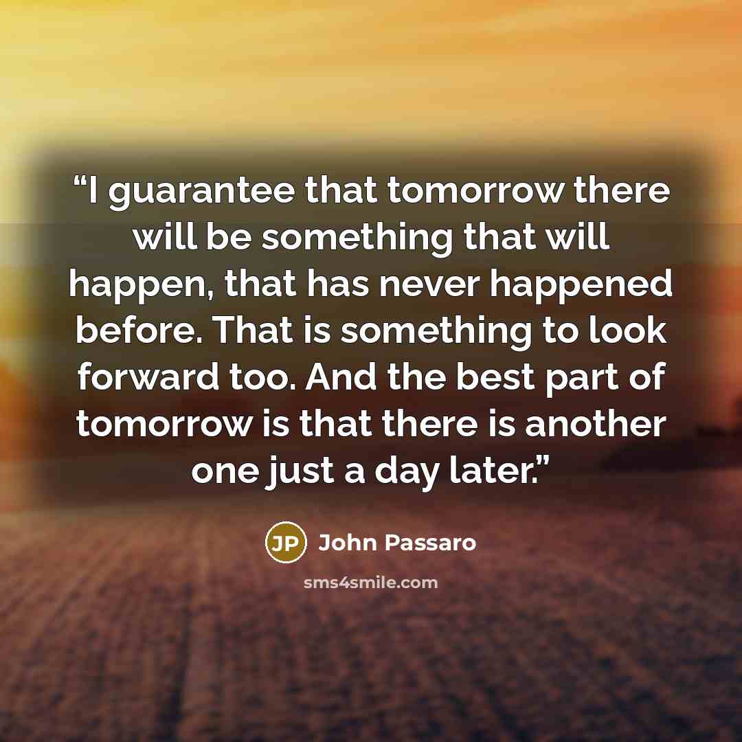“I guarantee that tomorrow there will be something that will happen, that has never happened before. That is something to look forward too. And the best part of tomorrow is that there is another one just a day later.” quote by John Passaro