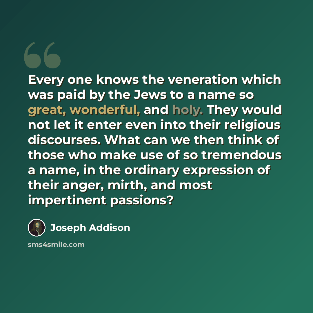 “Every one knows the veneration which was paid by the Jews to a name so great, wonderful, and holy. They would not let it enter even into their religious discourses. What can we then think of those who make use of so tremendous a name, in the ordinary expression of their anger, mirth, and most…” quote by Joseph Addison