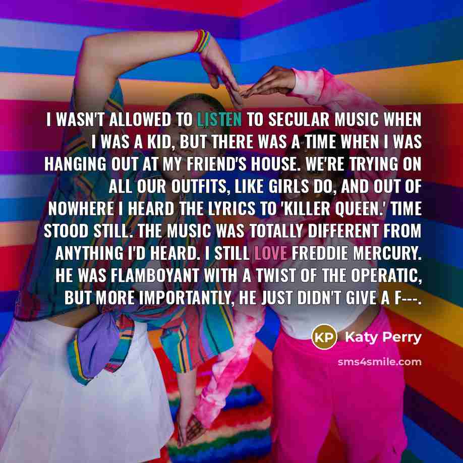“I wasn't allowed to listen to secular music when I was a kid, but there was a time when I was hanging out at my friend's house. We're trying on all our outfits, like girls do, and out of nowhere I heard the lyrics to 'Killer Queen.' Time stood still. The music was totally different from anything…” quote by Katy Perry