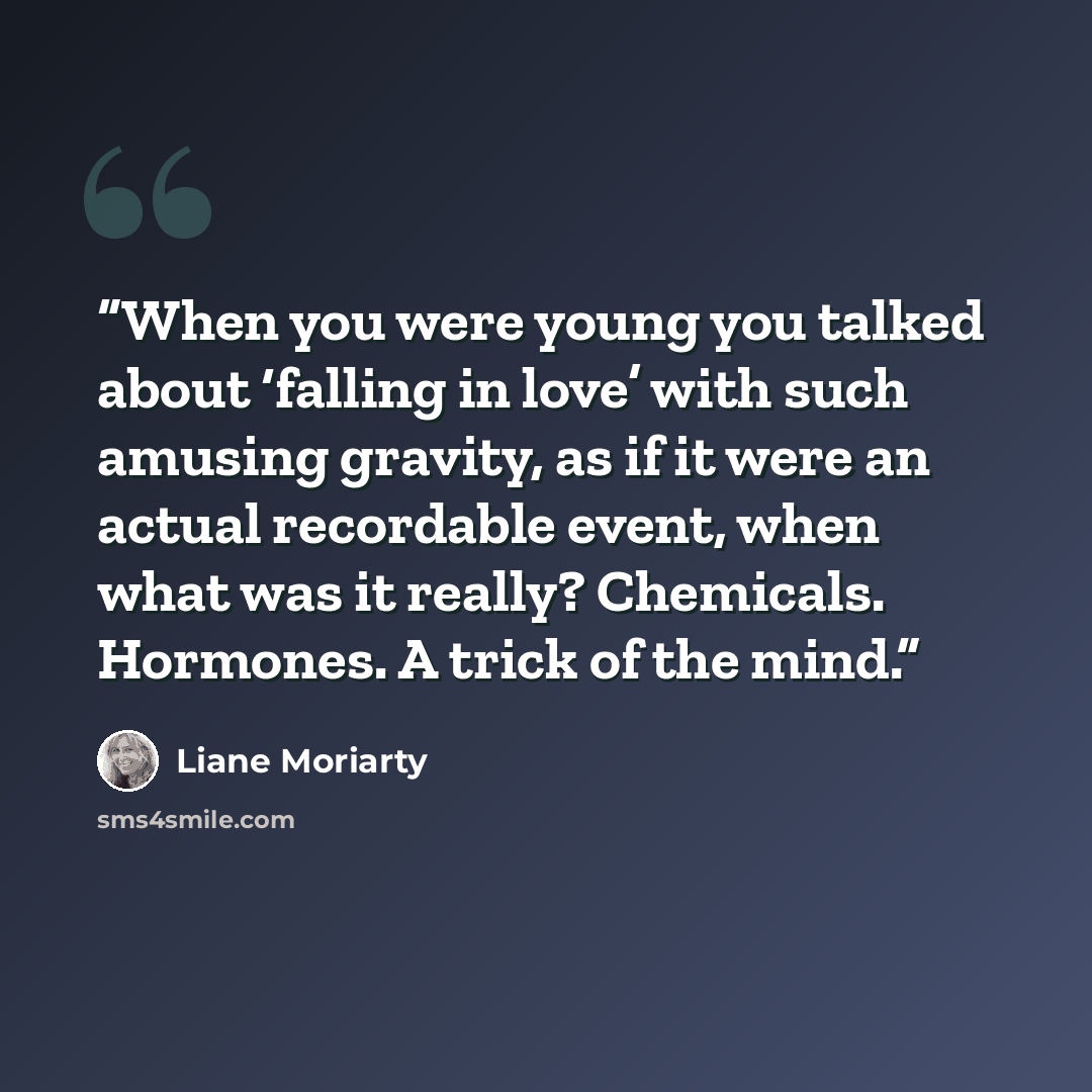 “When you were young you talked about ‘falling in love’ with such amusing gravity, as if it were an actual recordable event, when what was it really? Chemicals. Hormones. A trick of the mind.” quote by Liane Moriarty