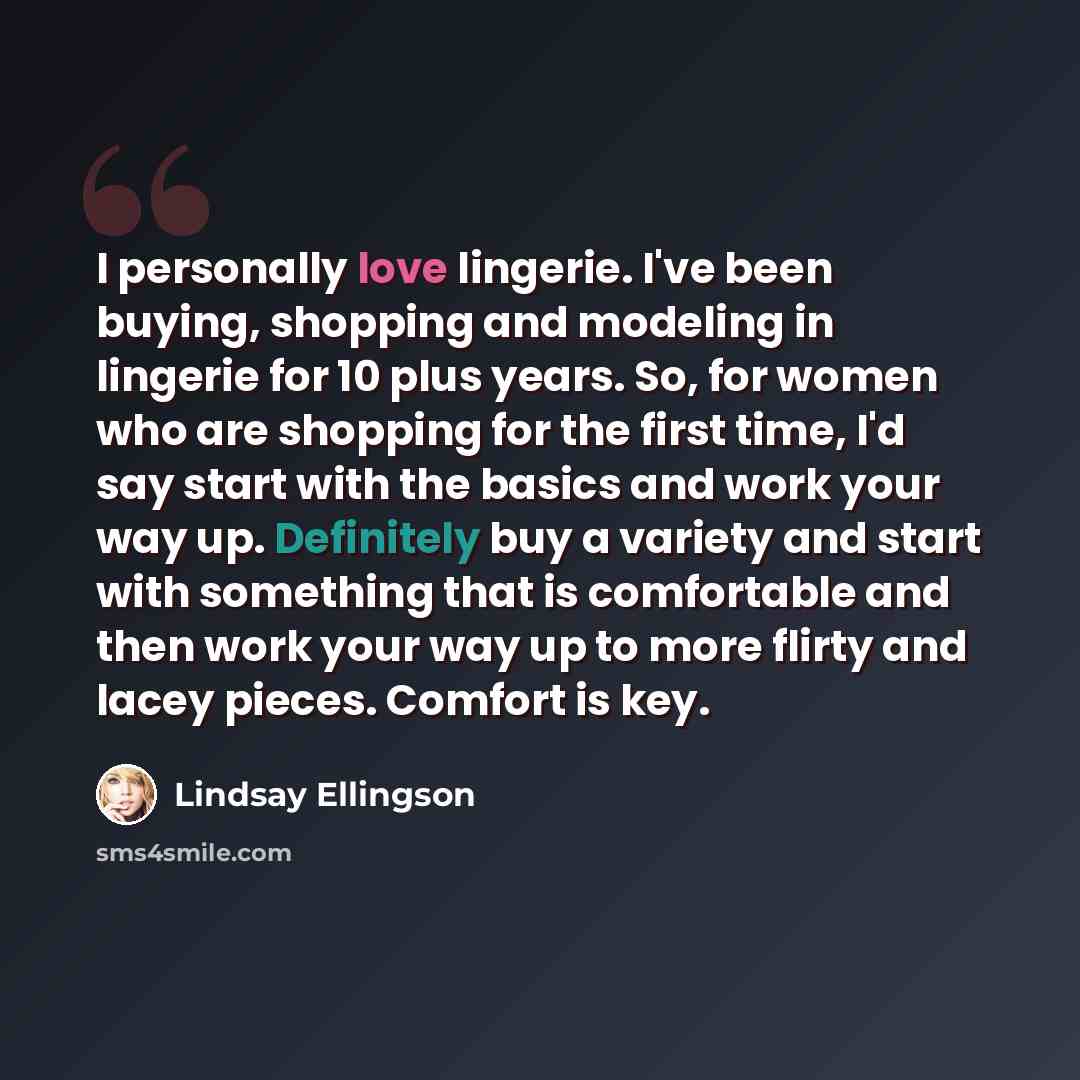 “I personally love lingerie. I've been buying, shopping and modeling in lingerie for 10 plus years. So, for women who are shopping for the first time, I'd say start with the basics and work your way up. Definitely buy a variety and start with something that is comfortable and then work your way up…” quote by Lindsay Ellingson