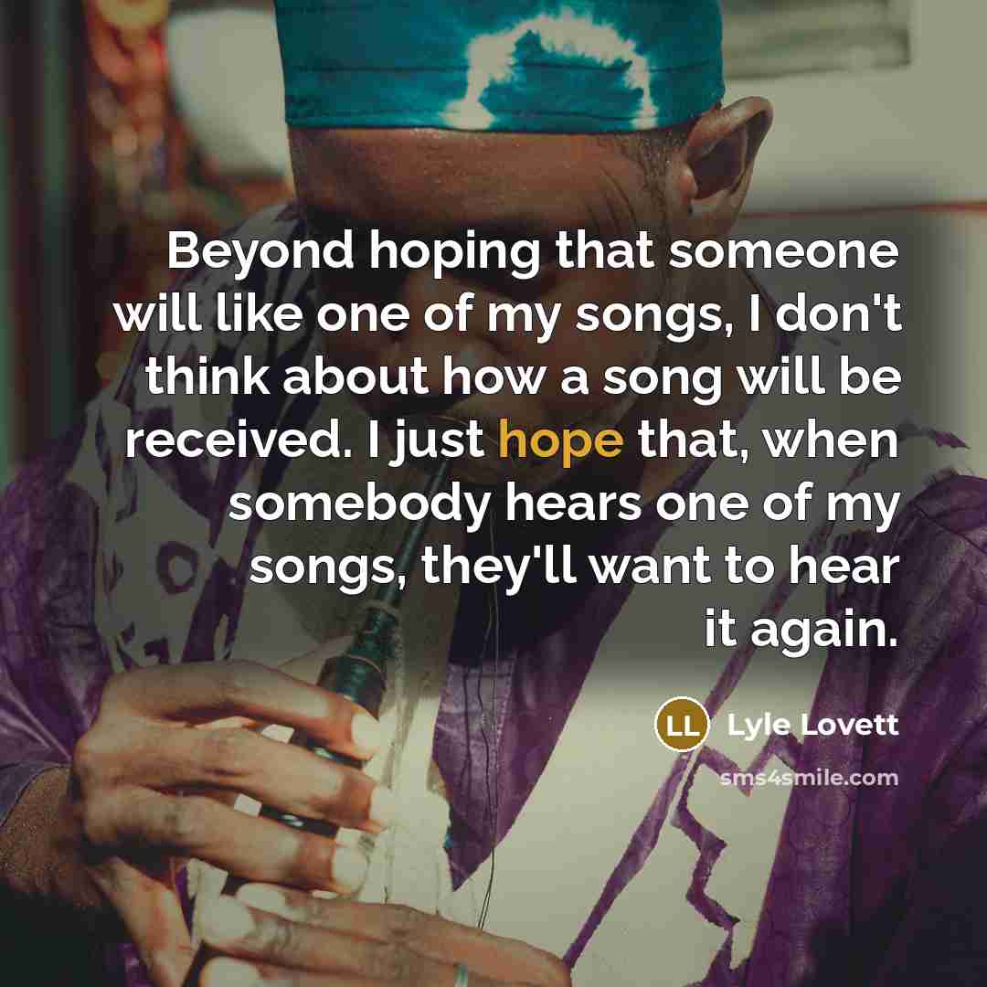 “Beyond hoping that someone will like one of my songs, I don't think about how a song will be received. I just hope that, when somebody hears one of my songs, they'll want to hear it again.” quote by Lyle Lovett