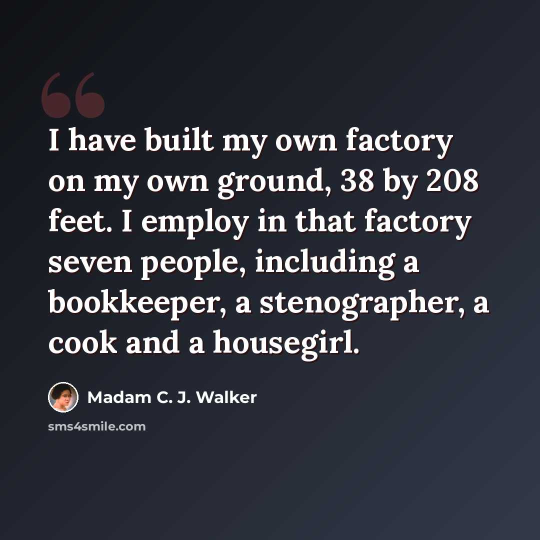 “I have built my own factory on my own ground, 38 by 208 feet. I employ in that factory seven people, including a bookkeeper, a stenographer, a cook and a housegirl.” quote by Madam C. J. Walker