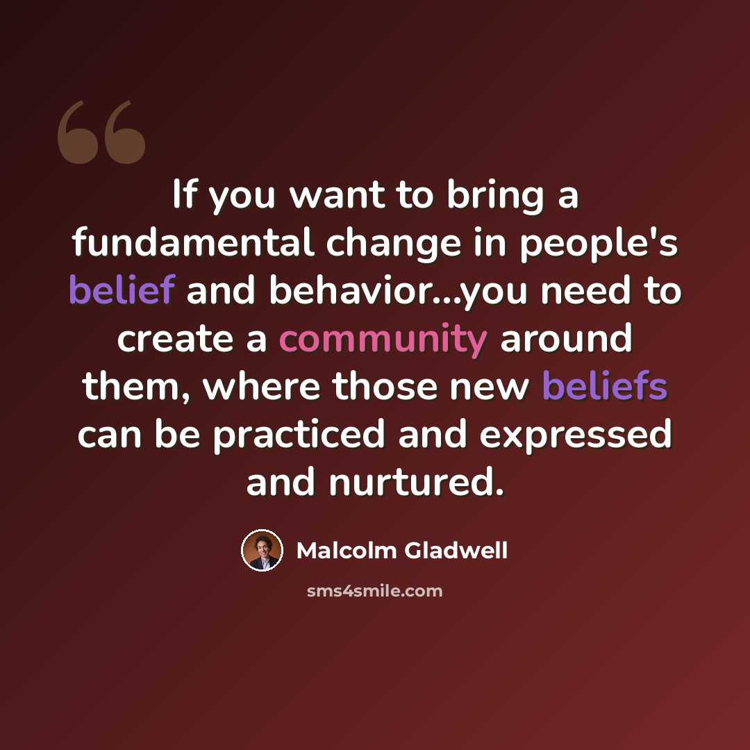 “If you want to bring a fundamental change in people's belief and behavior...you need to create a community around them, where those new beliefs can be practiced and expressed and nurtured.” quote by Malcolm Gladwell