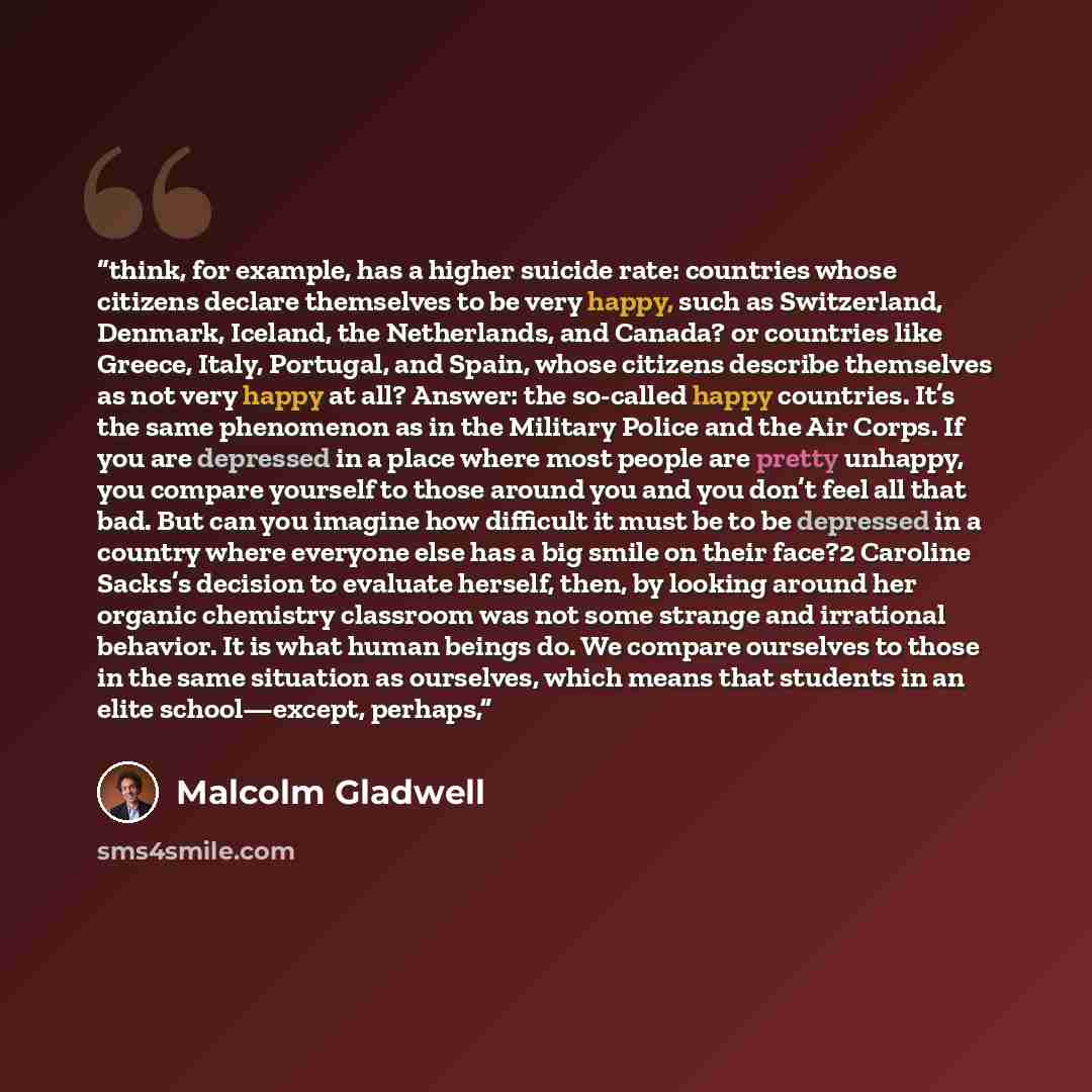 “think, for example, has a higher suicide rate: countries whose citizens declare themselves to be very happy, such as Switzerland, Denmark, Iceland, the Netherlands, and Canada? or countries like Greece, Italy, Portugal, and Spain, whose citizens describe themselves as not very happy at all?…” quote by Malcolm Gladwell