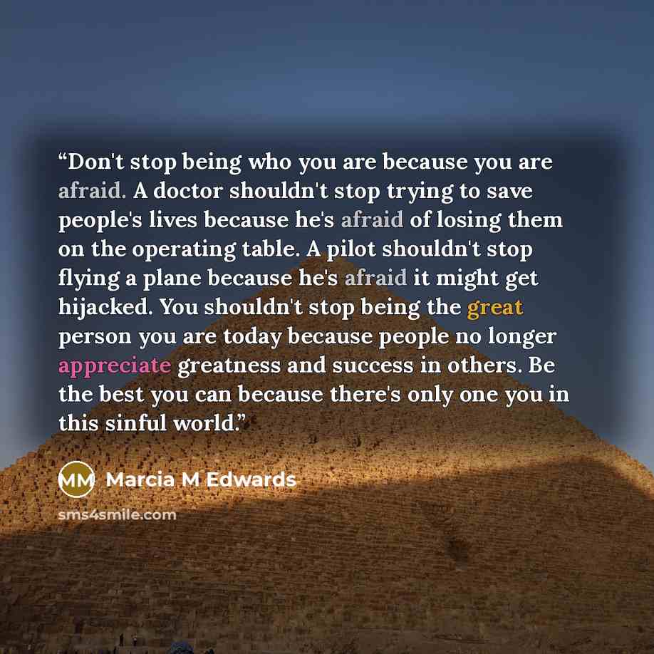 “Don't stop being who you are because you are afraid. A doctor shouldn't stop trying to save people's lives because he's afraid of losing them on the operating table. A pilot shouldn't stop flying a plane because he's afraid it might get hijacked. You shouldn't stop being the great person you are…” quote by Marcia M Edwards