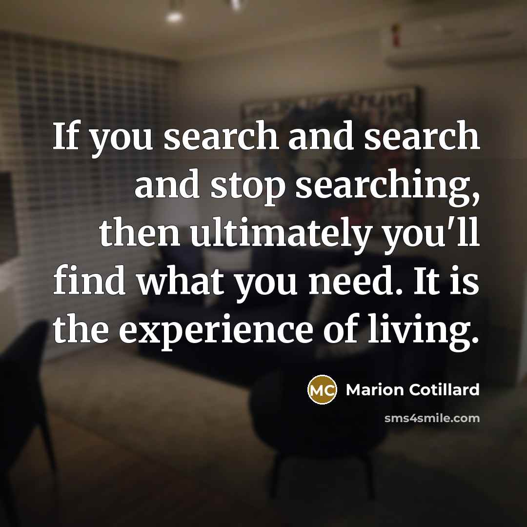 “If you search and search and stop searching, then ultimately you'll find what you need. It is the experience of living.” quote by Marion Cotillard