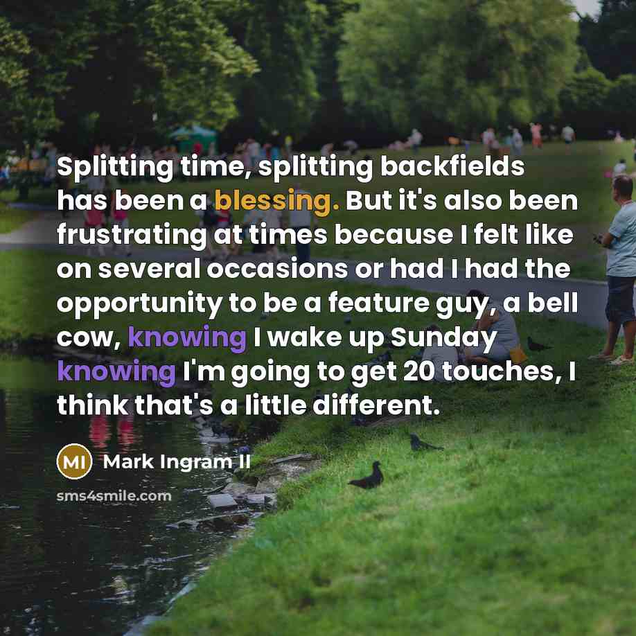 “Splitting time, splitting backfields has been a blessing. But it's also been frustrating at times because I felt like on several occasions or had I had the opportunity to be a feature guy, a bell cow, knowing I wake up Sunday knowing I'm going to get 20 touches, I think that's a little different.” quote by Mark Ingram II