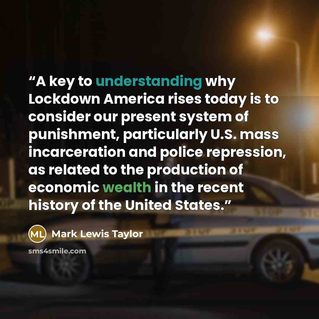 “A key to understanding why Lockdown America rises today is to consider our present system of punishment, particularly U.S. mass incarceration and police repression, as related to the production of economic wealth in the recent history of the United States.” quote by Mark Lewis Taylor