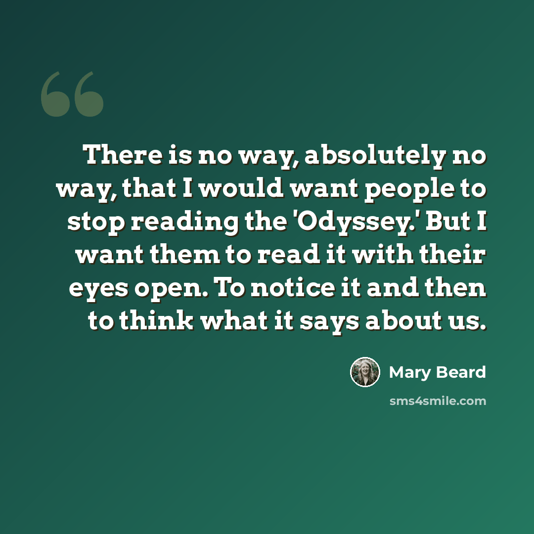 “There is no way, absolutely no way, that I would want people to stop reading the 'Odyssey.' But I want them to read it with their eyes open. To notice it and then to think what it says about us.” quote by Mary Beard
