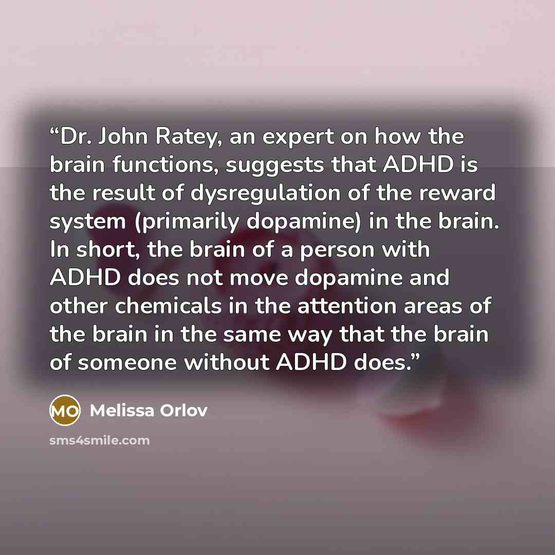 “Dr. John Ratey, an expert on how the brain functions, suggests that ADHD is the result of dysregulation of the reward system (primarily dopamine) in the brain. In short, the brain of a person with ADHD does not move dopamine and other chemicals in the attention areas of the brain in the same way…” quote by Melissa Orlov