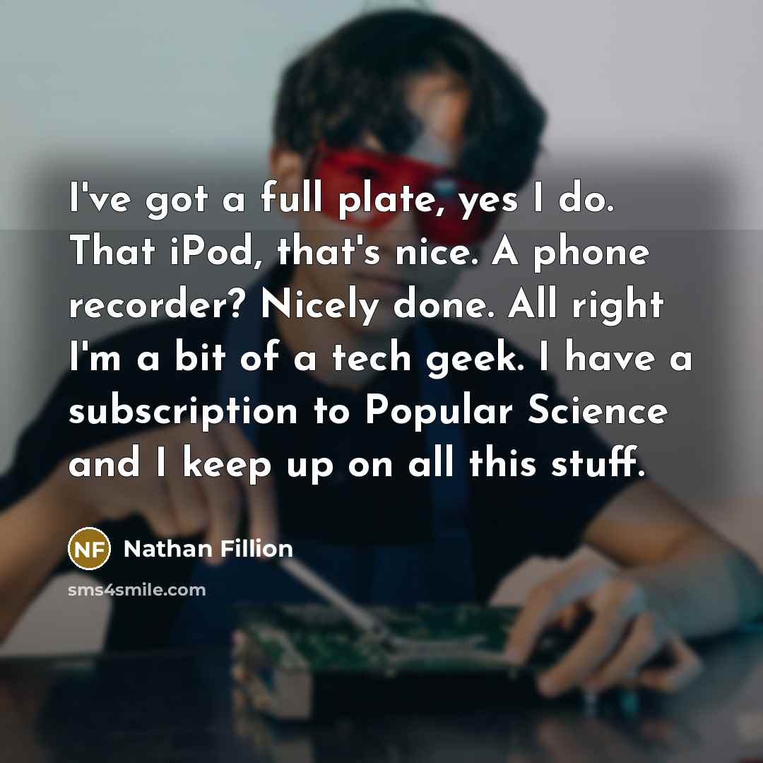 “I've got a full plate, yes I do. That iPod, that's nice. A phone recorder? Nicely done. All right I'm a bit of a tech geek. I have a subscription to Popular Science and I keep up on all this stuff.” quote by Nathan Fillion