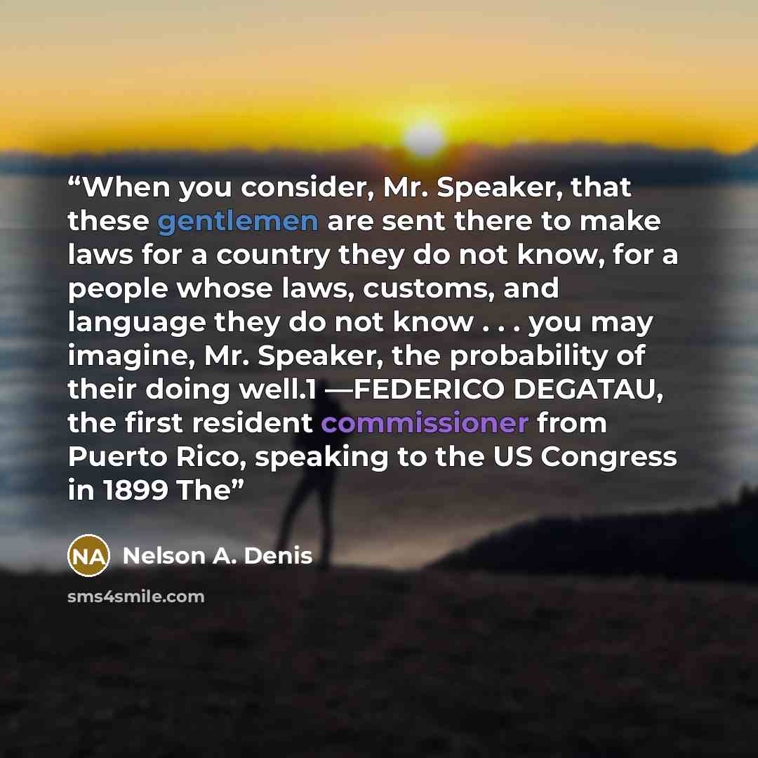 “When you consider, Mr. Speaker, that these gentlemen are sent there to make laws for a country they do not know, for a people whose laws, customs, and language they do not know . . . you may imagine, Mr. Speaker, the probability of their doing well.1 —FEDERICO DEGATAU, the first resident…” quote by Nelson A. Denis