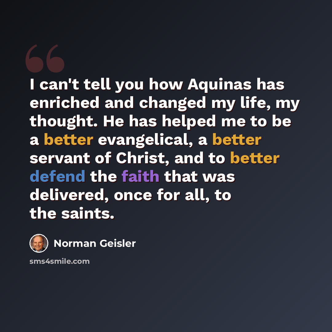 “I can't tell you how Aquinas has enriched and changed my life, my thought. He has helped me to be a better evangelical, a better servant of Christ, and to better defend the faith that was delivered, once for all, to the saints.” quote by Norman Geisler