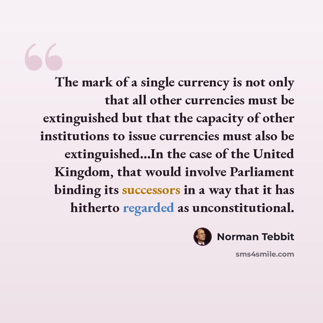“The mark of a single currency is not only that all other currencies must be extinguished but that the capacity of other institutions to issue currencies must also be extinguished...In the case of the United Kingdom, that would involve Parliament binding its successors in a way that it has hitherto…” quote by Norman Tebbit