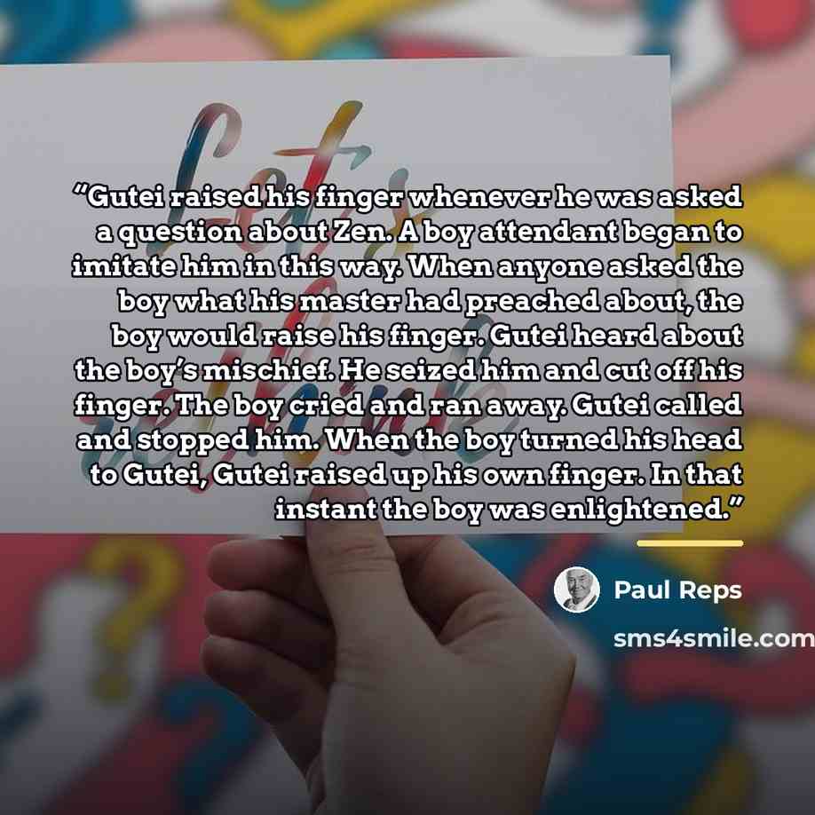 “Gutei raised his finger whenever he was asked a question about Zen. A boy attendant began to imitate him in this way. When anyone asked the boy what his master had preached about, the boy would raise his finger. Gutei heard about the boy’s mischief. He seized him and cut off his finger. The boy…” quote by Paul Reps