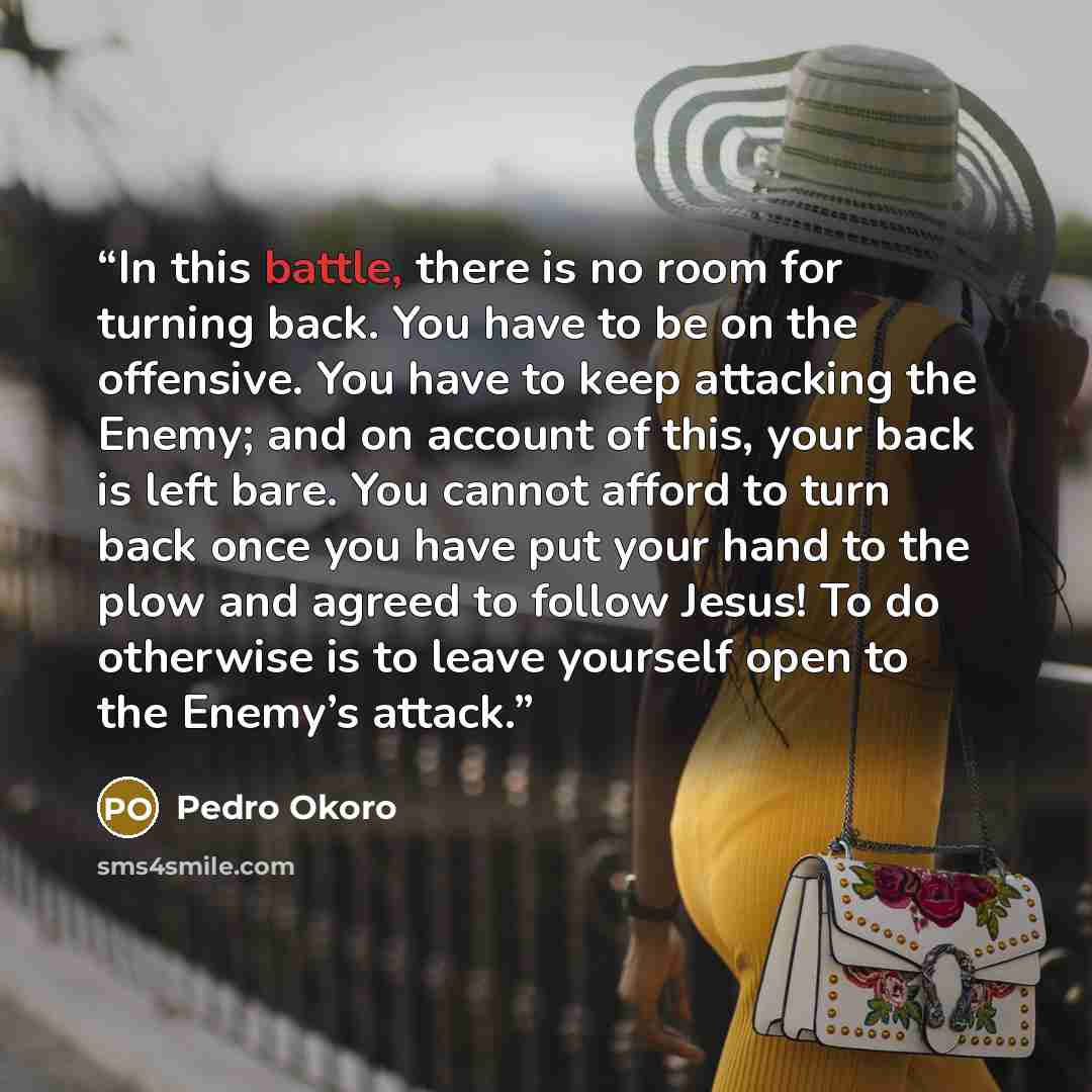 “In this battle, there is no room for turning back. You have to be on the offensive. You have to keep attacking the Enemy; and on account of this, your back is left bare. You cannot afford to turn back once you have put your hand to the plow and agreed to follow Jesus! To do otherwise is to leave…” quote by Pedro Okoro