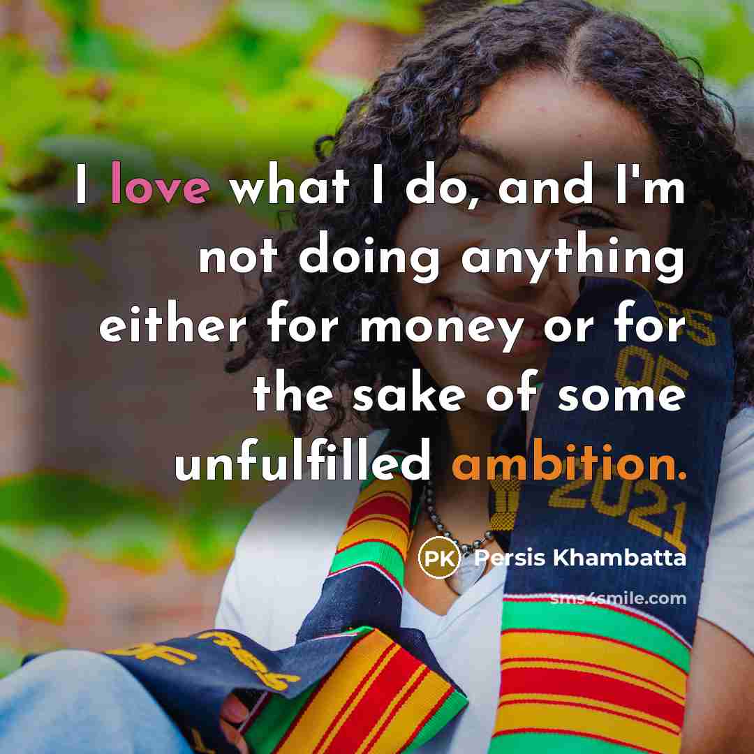 “I love what I do, and I'm not doing anything either for money or for the sake of some unfulfilled ambition.” quote by Persis Khambatta