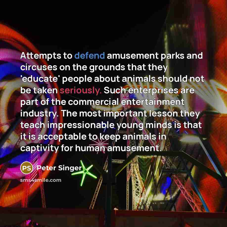 “Attempts to defend amusement parks and circuses on the grounds that they 'educate' people about animals should not be taken seriously. Such enterprises are part of the commercial entertainment industry. The most important lesson they teach impressionable young minds is that it is acceptable to…” quote by Peter Singer