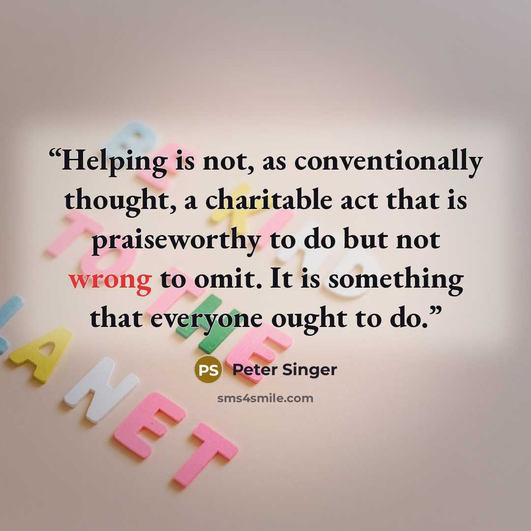 “Helping is not, as conventionally thought, a charitable act that is praiseworthy to do but not wrong to omit. It is something that everyone ought to do.” quote by Peter Singer