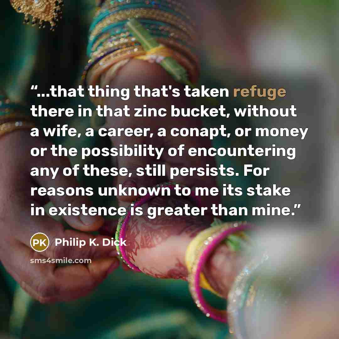 “...that thing that's taken refuge there in that zinc bucket, without a wife, a career, a conapt, or money or the possibility of encountering any of these, still persists. For reasons unknown to me its stake in existence is greater than mine.” quote by Philip K. Dick