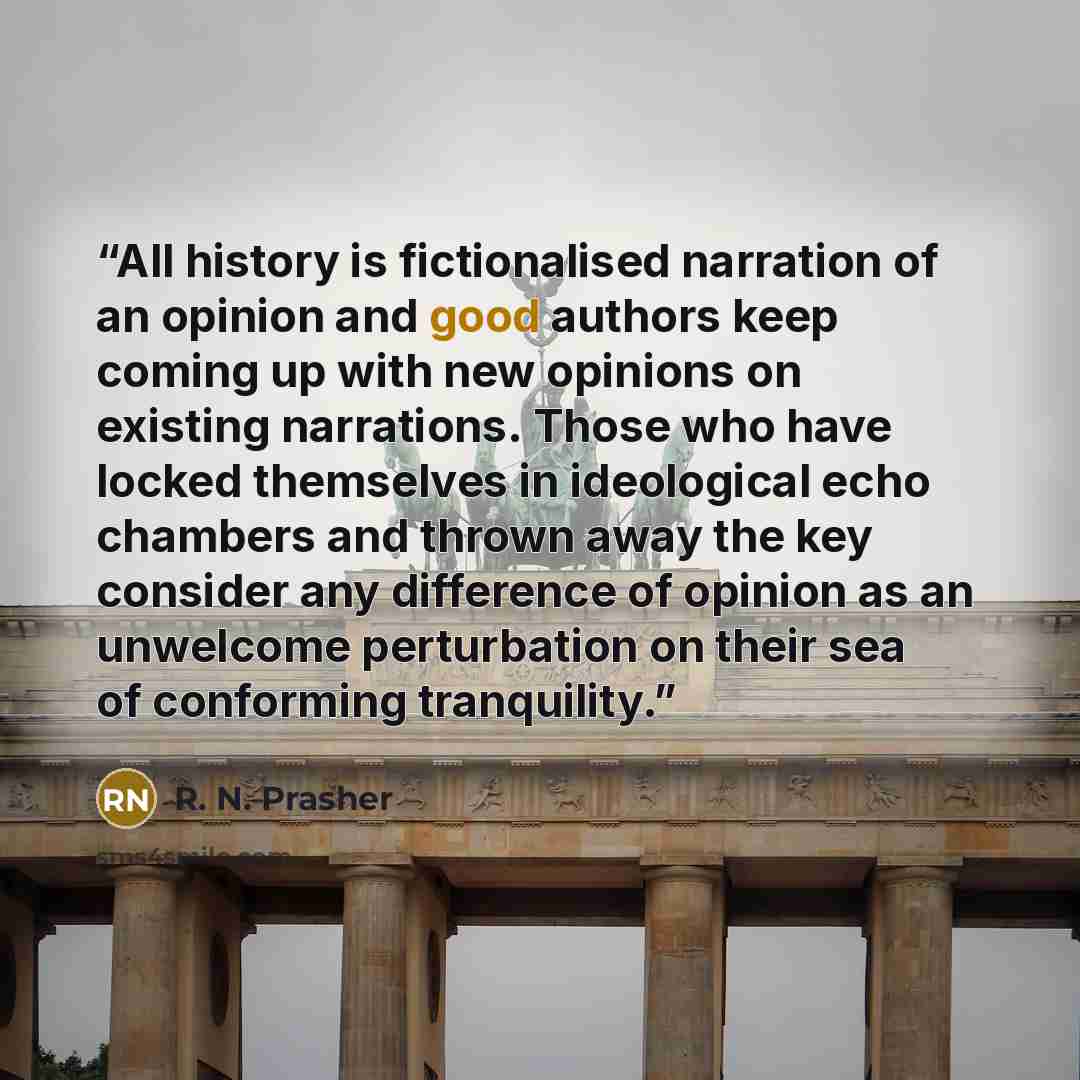 “All history is fictionalised narration of an opinion and good authors keep coming up with new opinions on existing narrations. Those who have locked themselves in ideological echo chambers and thrown away the key consider any difference of opinion as an unwelcome perturbation on their sea of…” quote by R. N. Prasher