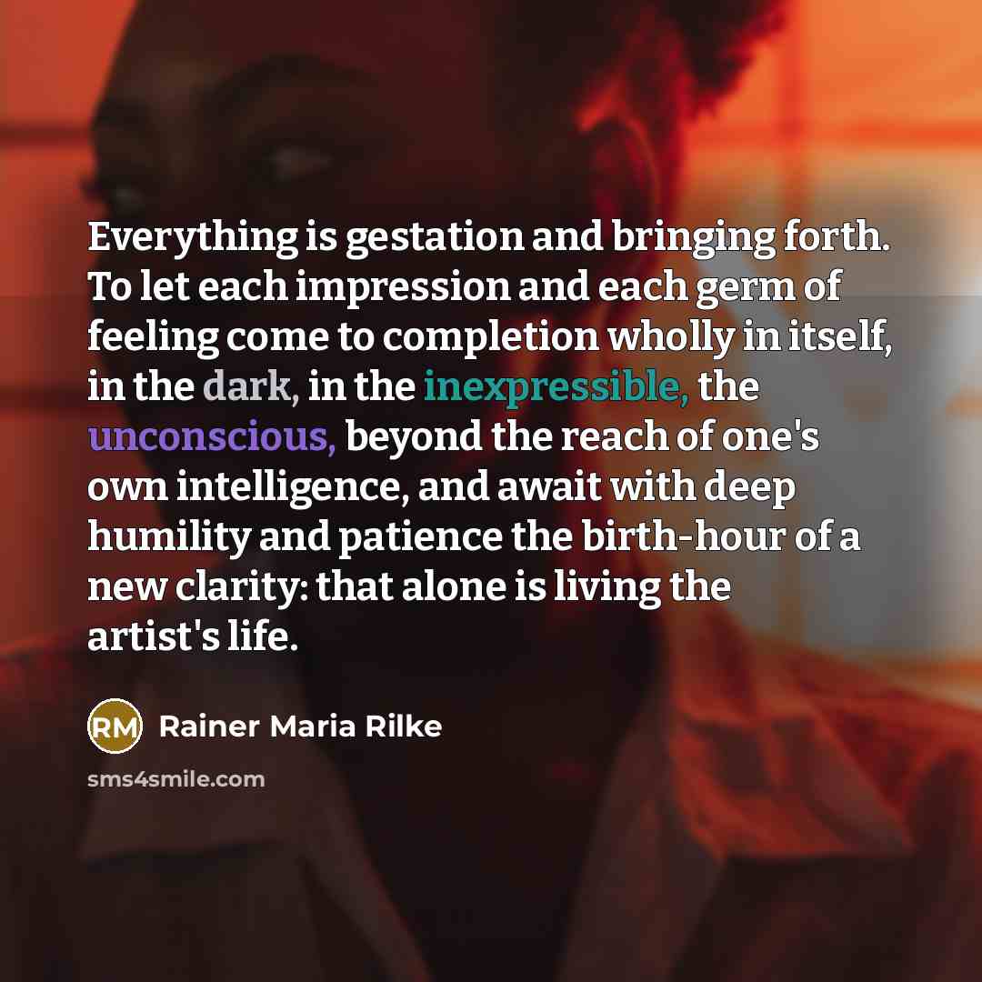 “Everything is gestation and bringing forth. To let each impression and each germ of feeling come to completion wholly in itself, in the dark, in the inexpressible, the unconscious, beyond the reach of one's own intelligence, and await with deep humility and patience the birth-hour of a new…” quote by Rainer Maria Rilke