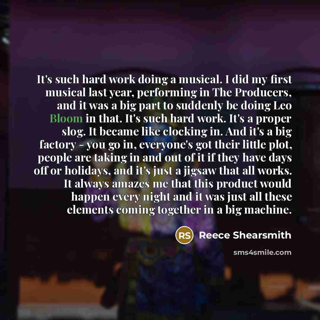 “It's such hard work doing a musical. I did my first musical last year, performing in The Producers, and it was a big part to suddenly be doing Leo Bloom in that. It's such hard work. It's a proper slog. It became like clocking in. And it's a big factory - you go in, everyone's got their little…” quote by Reece Shearsmith