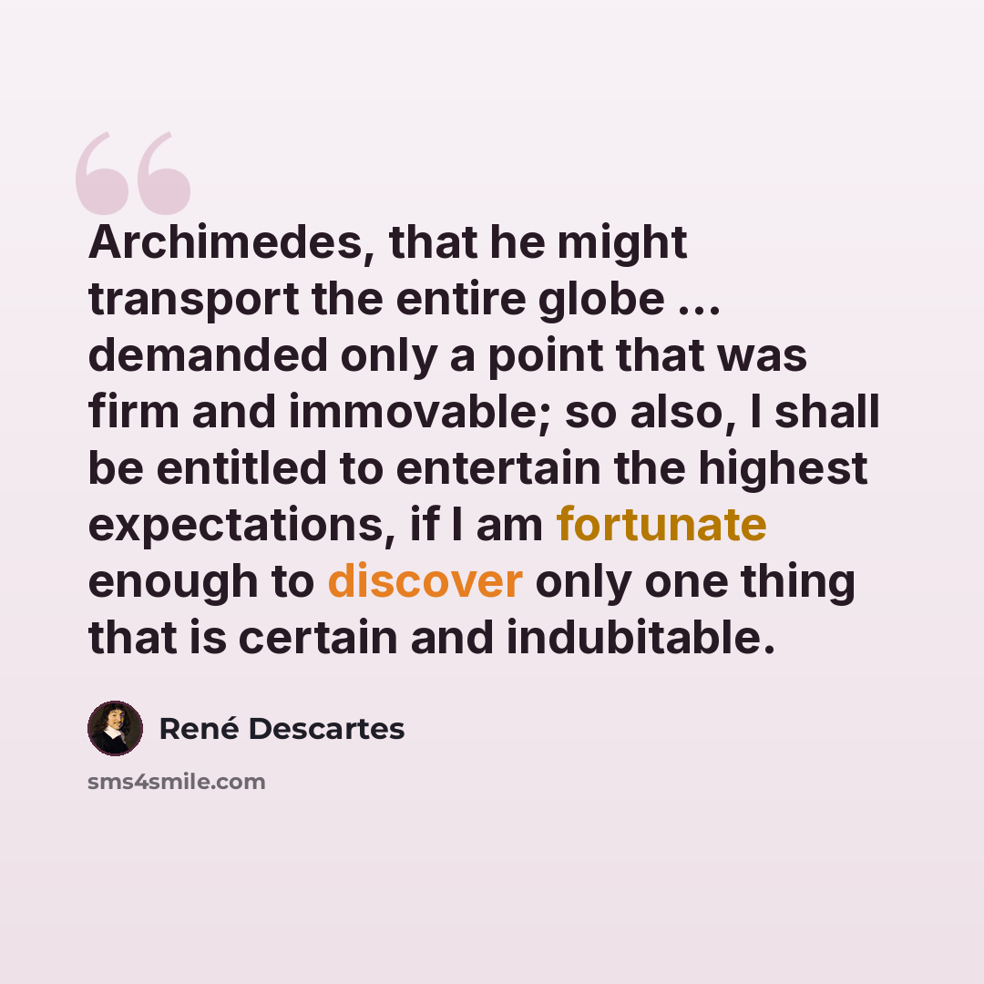 “Archimedes, that he might transport the entire globe ... demanded only a point that was firm and immovable; so also, I shall be entitled to entertain the highest expectations, if I am fortunate enough to discover only one thing that is certain and indubitable.” quote by Rene Descartes