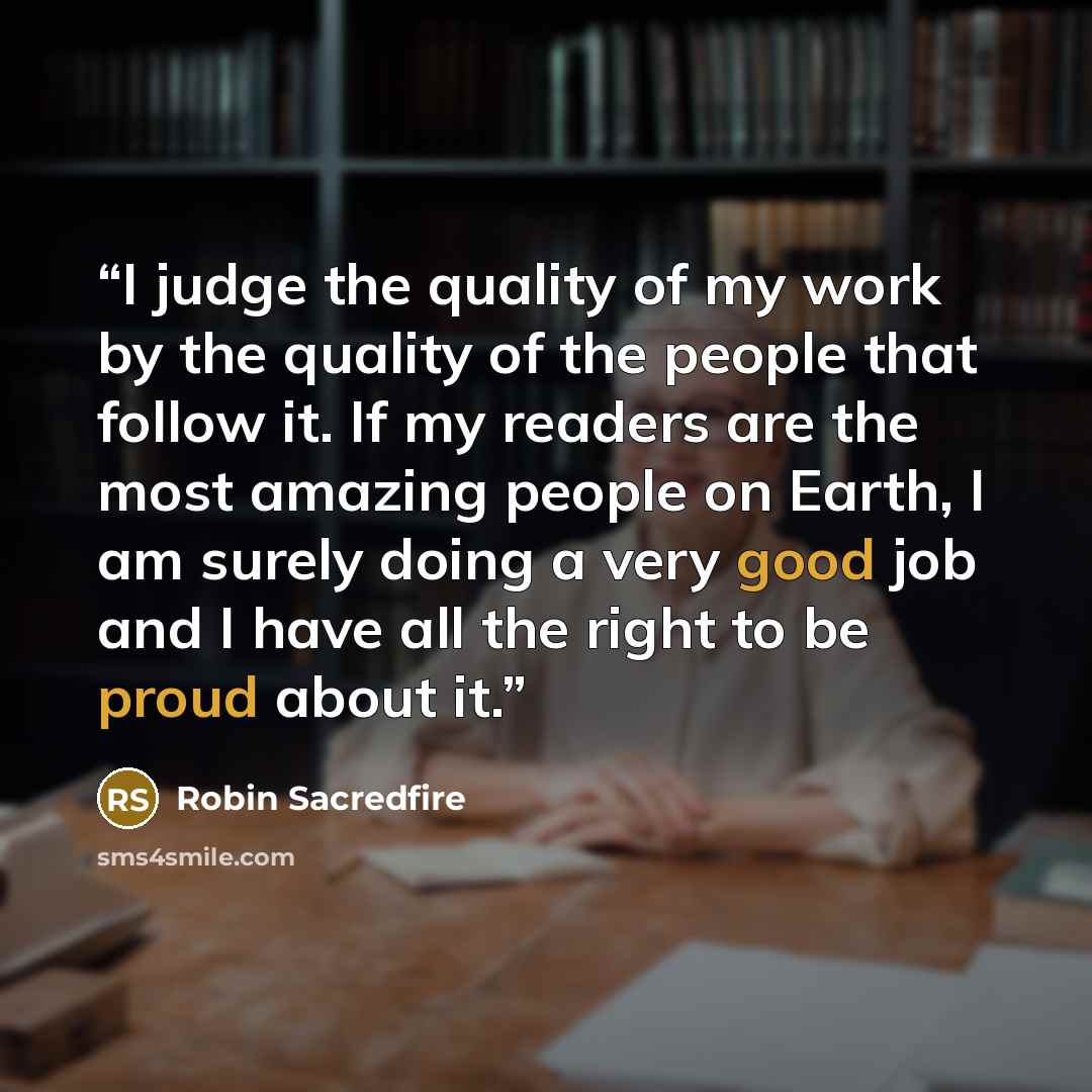 “I judge the quality of my work by the quality of the people that follow it. If my readers are the most amazing people on Earth, I am surely doing a very good job and I have all the right to be proud about it.” quote by Robin Sacredfire