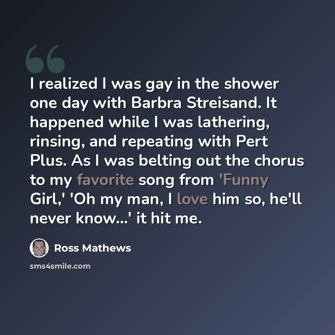 “I realized I was gay in the shower one day with Barbra Streisand. It happened while I was lathering, rinsing, and repeating with Pert Plus. As I was belting out the chorus to my favorite song from 'Funny Girl,' 'Oh my man, I love him so, he'll never know...' it hit me.” quote by Ross Mathews