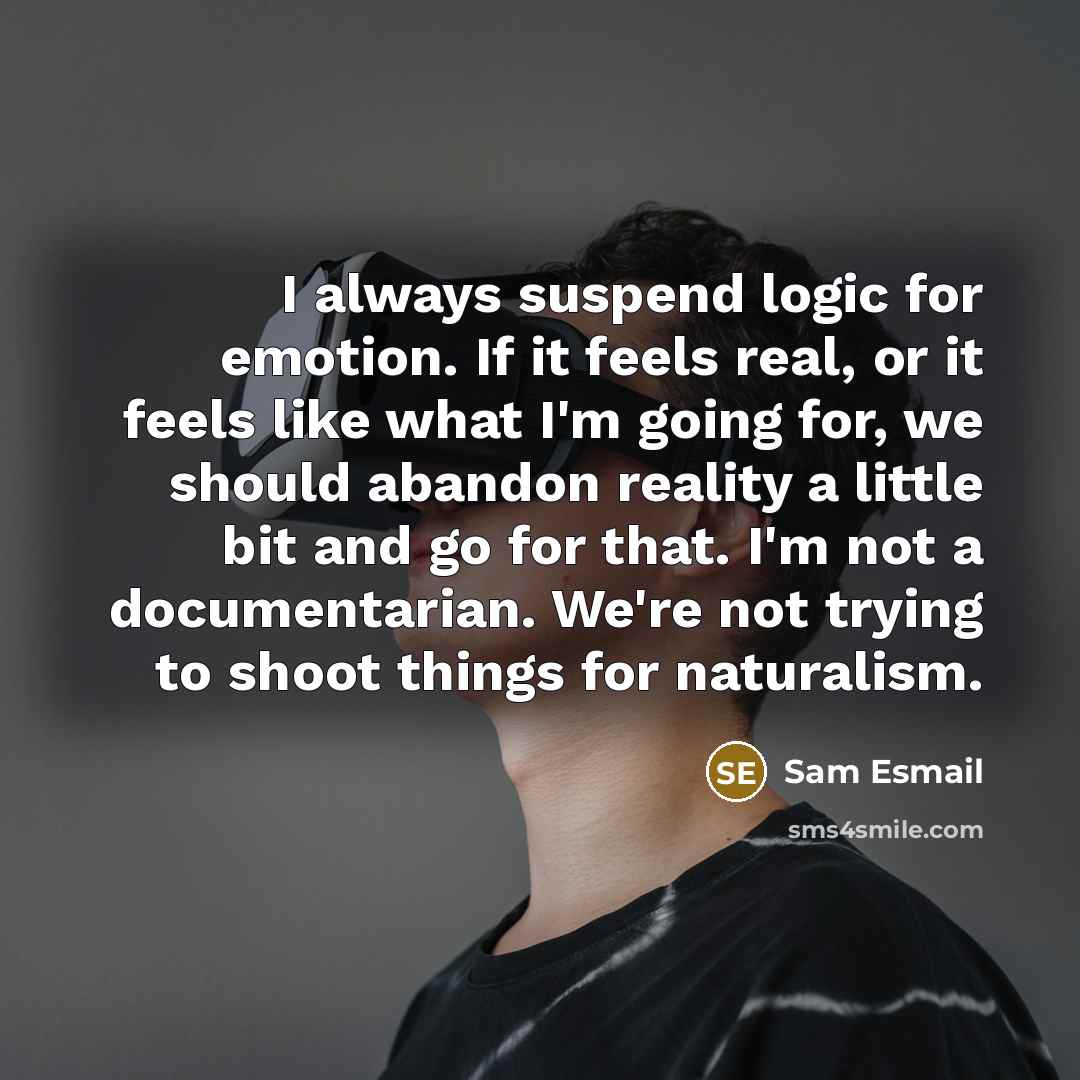 “I always suspend logic for emotion. If it feels real, or it feels like what I'm going for, we should abandon reality a little bit and go for that. I'm not a documentarian. We're not trying to shoot things for naturalism.” quote by Sam Esmail