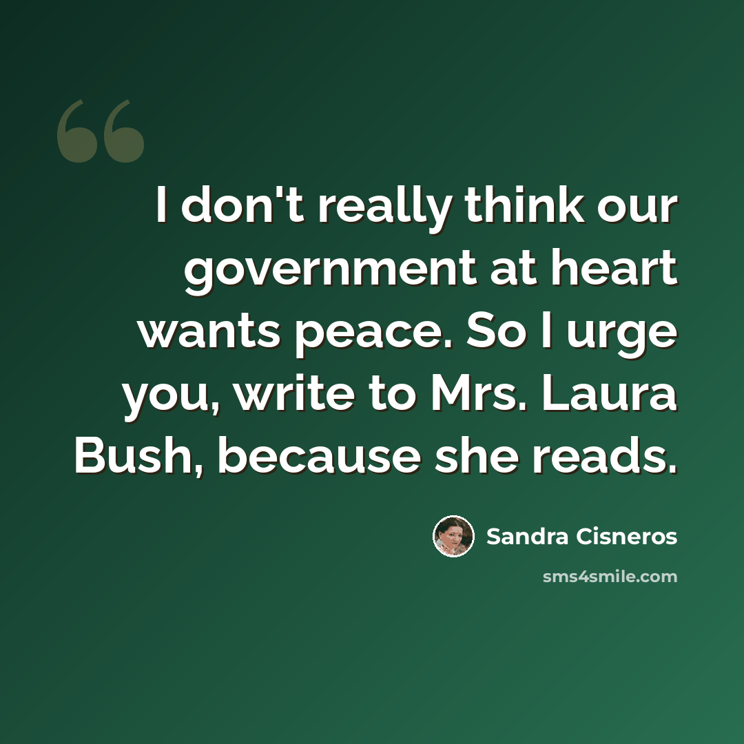 “I don't really think our government at heart wants peace. So I urge you, write to Mrs. Laura Bush, because she reads.” quote by Sandra Cisneros