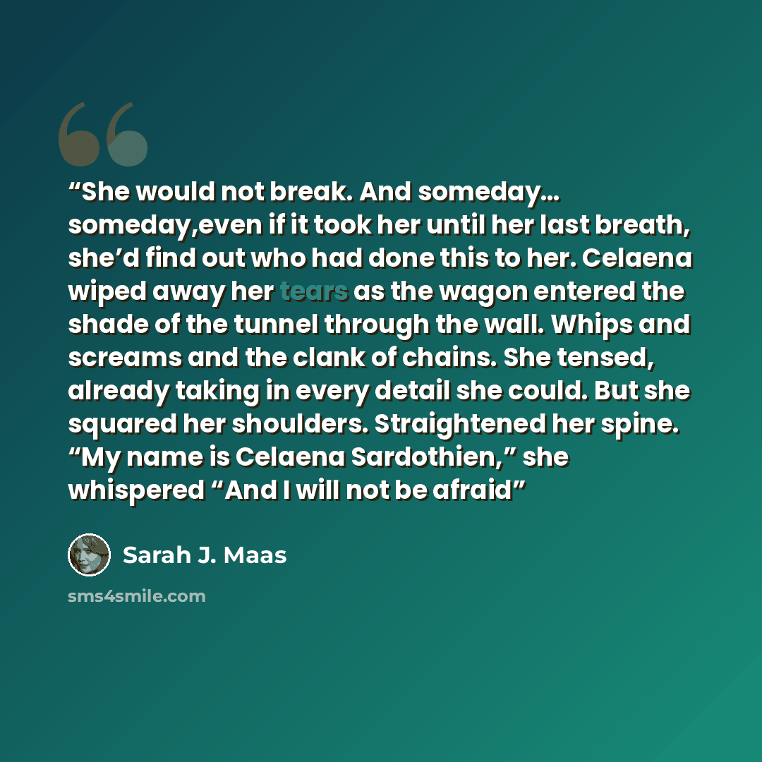 “She would not break. And someday… someday,even if it took her until her last breath, she’d find out who had done this to her. Celaena wiped away her tears as the wagon entered the shade of the tunnel through the wall. Whips and screams and the clank of chains. She tensed, already taking in every…” quote by Sarah J. Maas