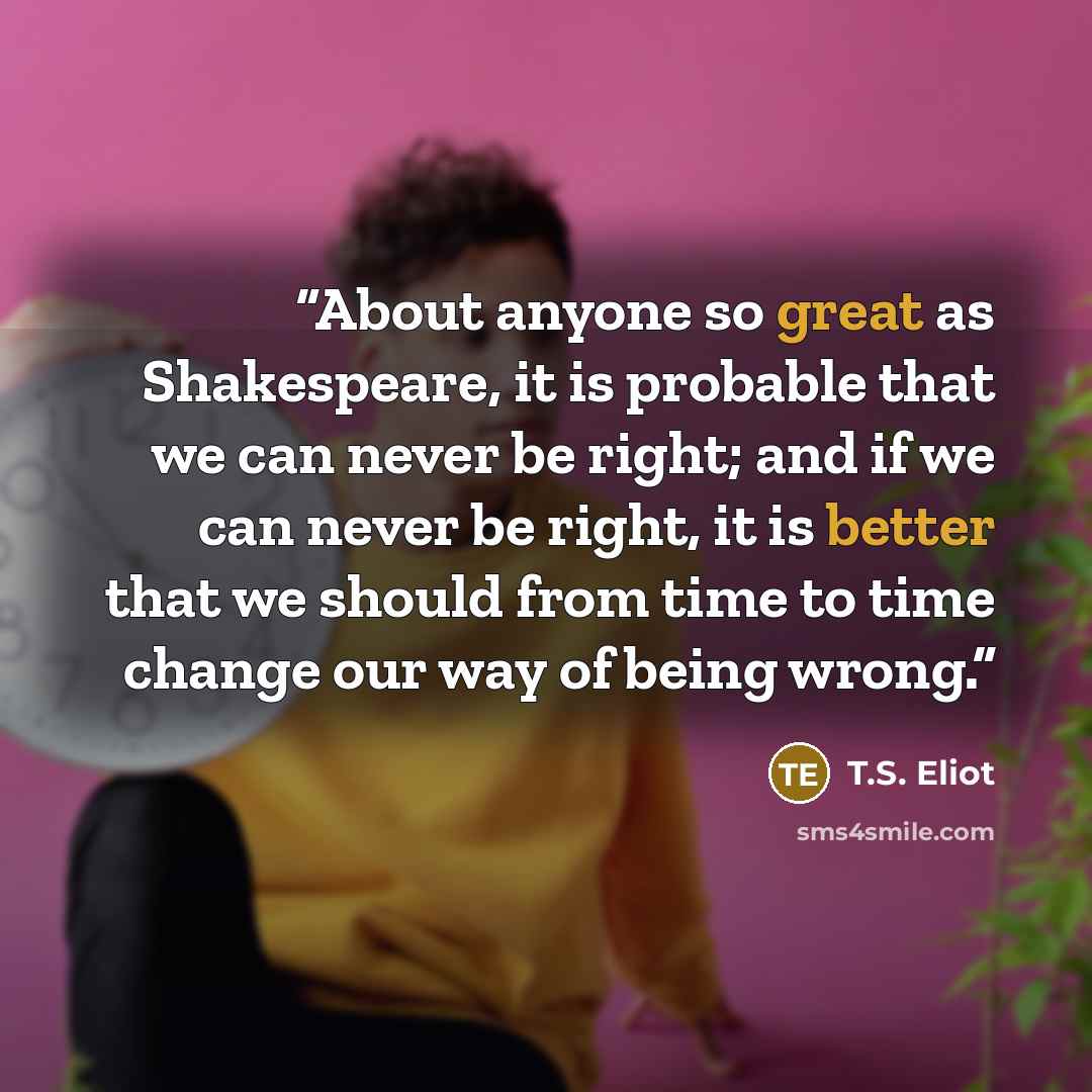“About anyone so great as Shakespeare, it is probable that we can never be right; and if we can never be right, it is better that we should from time to time change our way of being wrong.” quote by T.S. Eliot