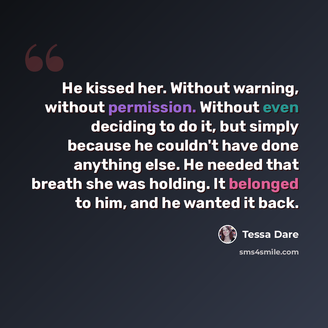 “He kissed her. Without warning, without permission. Without even deciding to do it, but simply because he couldn't have done anything else. He needed that breath she was holding. It belonged to him, and he wanted it back.” quote by Tessa Dare