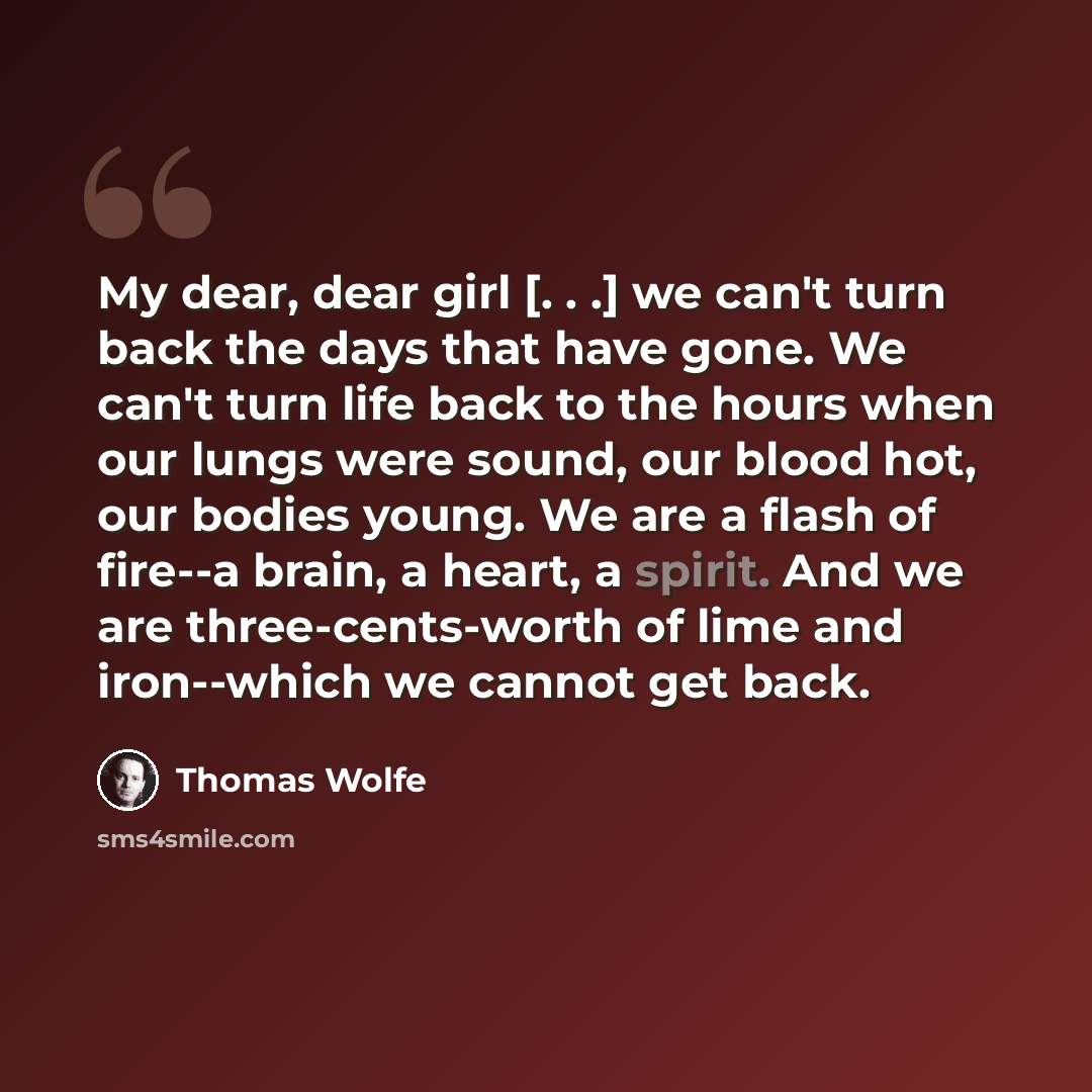“My dear, dear girl [. . .] we can't turn back the days that have gone. We can't turn life back to the hours when our lungs were sound, our blood hot, our bodies young. We are a flash of fire--a brain, a heart, a spirit. And we are three-cents-worth of lime and iron--which we cannot get back.” quote by Thomas Wolfe