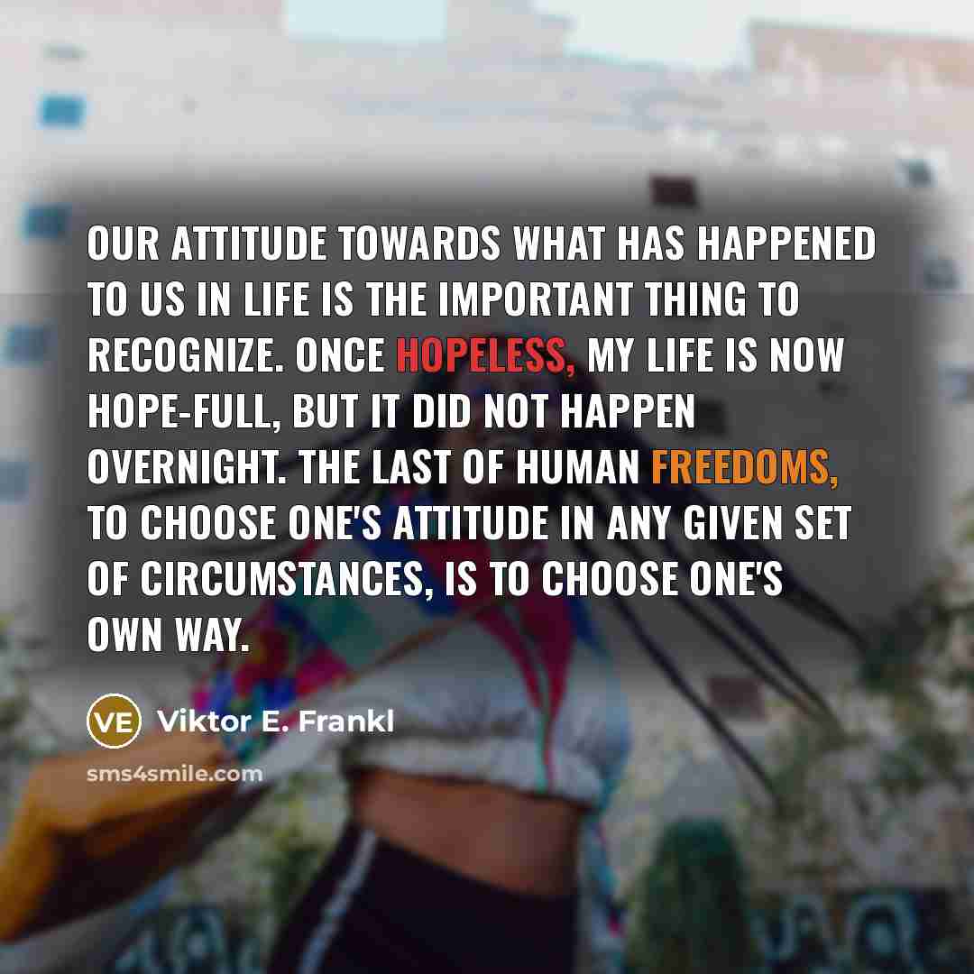“Our attitude towards what has happened to us in life is the important thing to recognize. Once hopeless, my life is now hope-full, but it did not happen overnight. The last of human freedoms, to choose one's attitude in any given set of circumstances, is to choose one's own way.” quote by Viktor E. Frankl