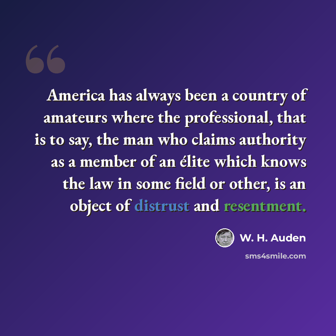 “America has always been a country of amateurs where the professional, that is to say, the man who claims authority as a member of an élite which knows the law in some field or other, is an object of distrust and resentment.” quote by W. H. Auden