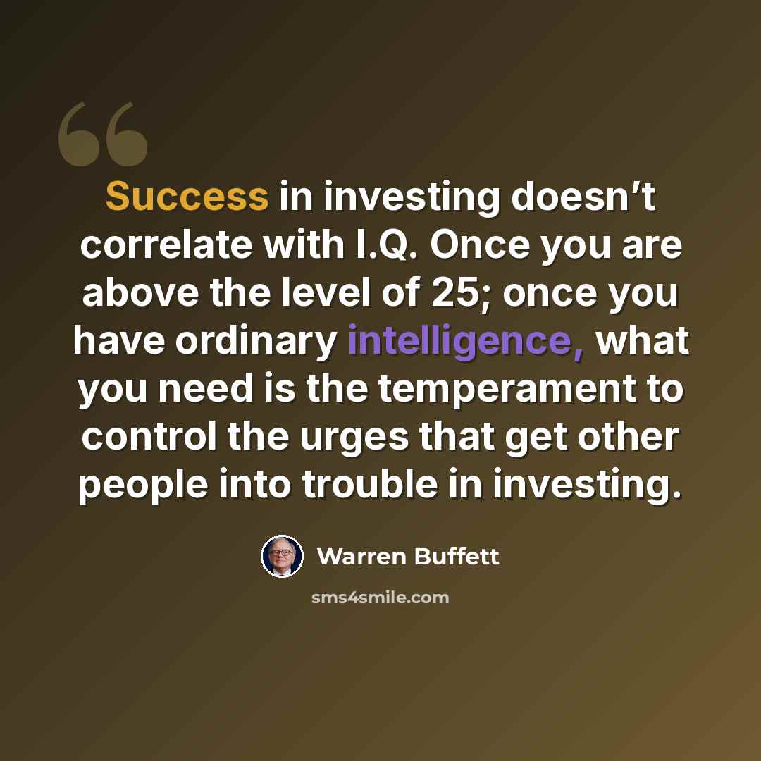 “Success in investing doesn’t correlate with I.Q. Once you are above the level of 25; once you have ordinary intelligence, what you need is the temperament to control the urges that get other people into trouble in investing.” quote by Warren Buffett