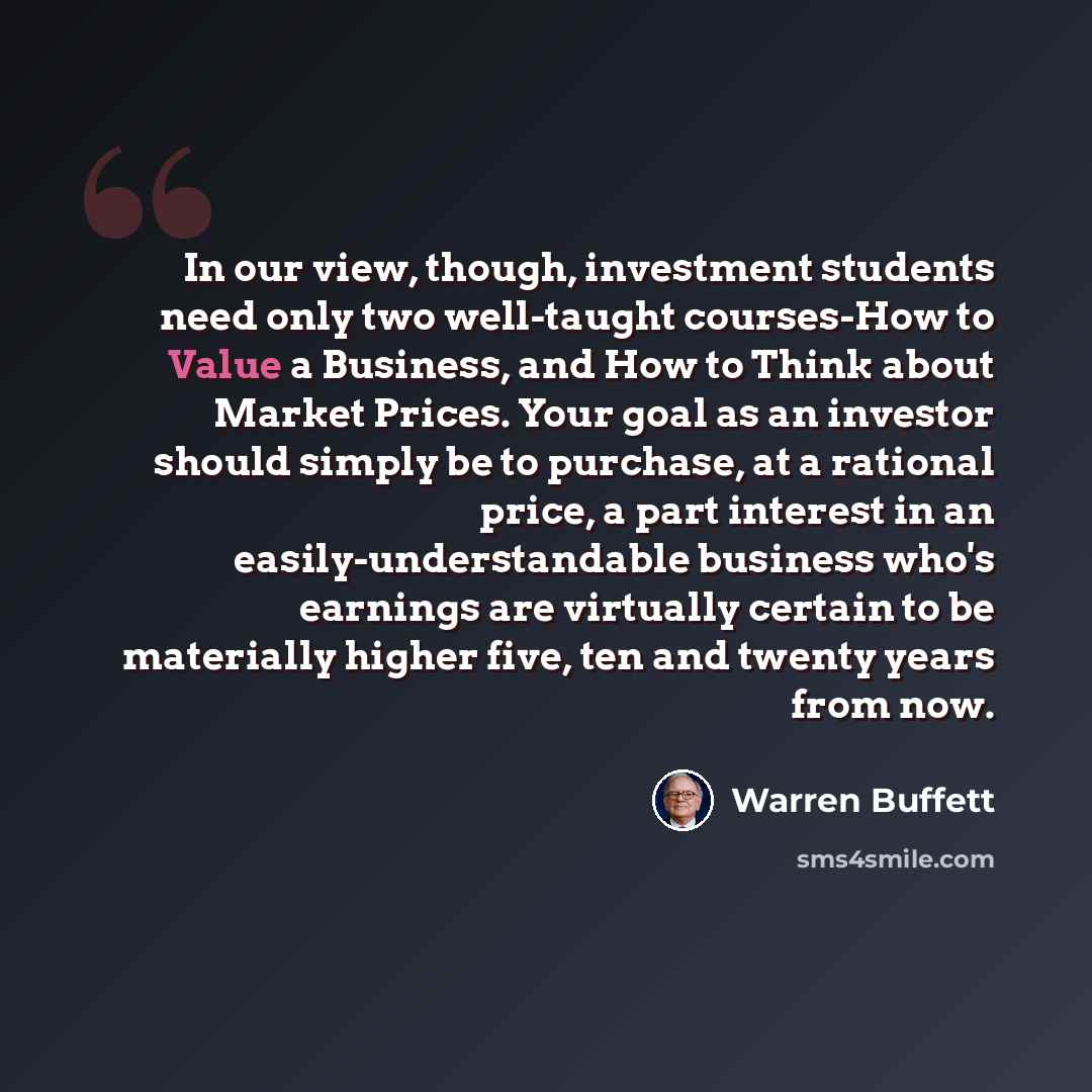 “In our view, though, investment students need only two well-taught courses-How to Value a Business, and How to Think about Market Prices. Your goal as an investor should simply be to purchase, at a rational price, a part interest in an easily-understandable business who's earnings are virtually…” quote by Warren Buffett