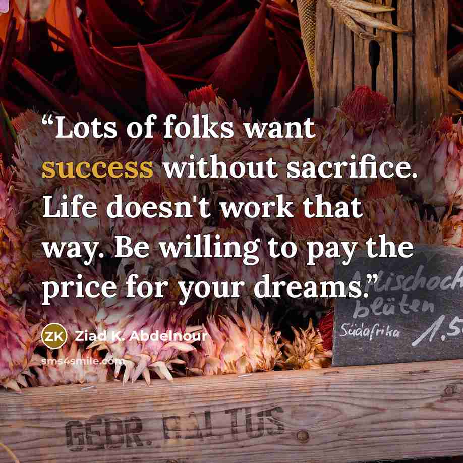 “Lots of folks want success without sacrifice. Life doesn't work that way. Be willing to pay the price for your dreams.” quote by Ziad K. Abdelnour