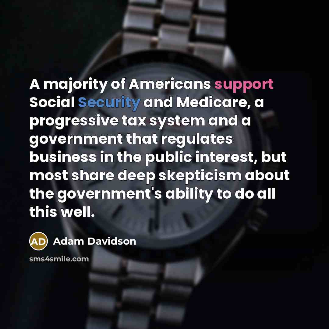 “A majority of Americans support Social Security and Medicare, a progressive tax system and a government that regulates business in the public interest, but most share deep skepticism about the government's ability to do all this well.” quote by Adam Davidson
