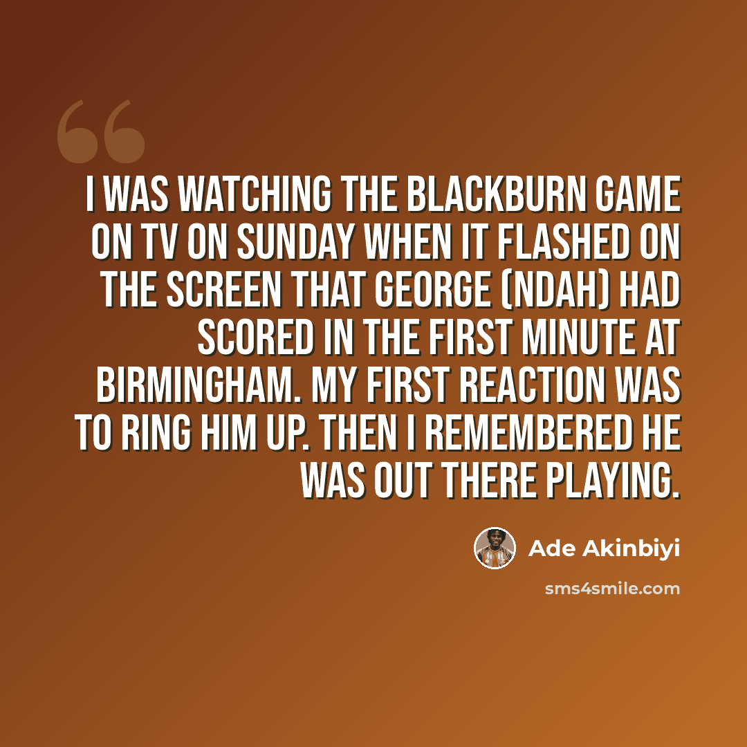 “I was watching the Blackburn game on TV on Sunday when it flashed on the screen that George (Ndah) had scored in the first minute at Birmingham. My first reaction was to ring him up. Then I remembered he was out there playing.” quote by Ade Akinbiyi