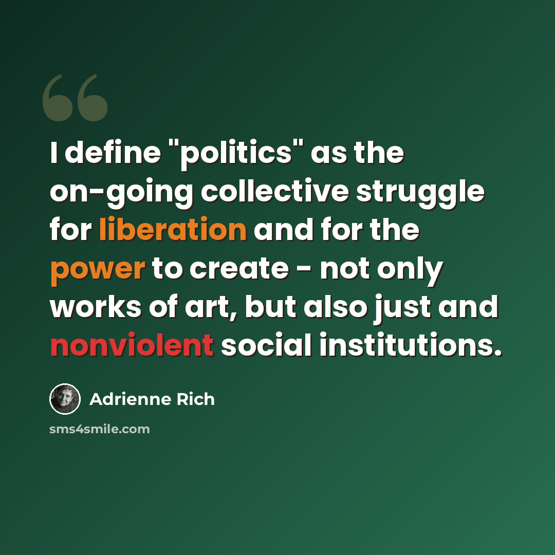 “I define "politics" as the on-going collective struggle for liberation and for the power to create - not only works of art, but also just and nonviolent social institutions.” quote by Adrienne Rich
